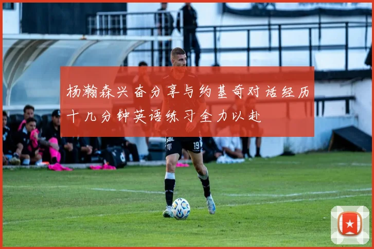 杨瀚森兴奋分享与约基奇对话经历十几分钟英语练习全力以赴