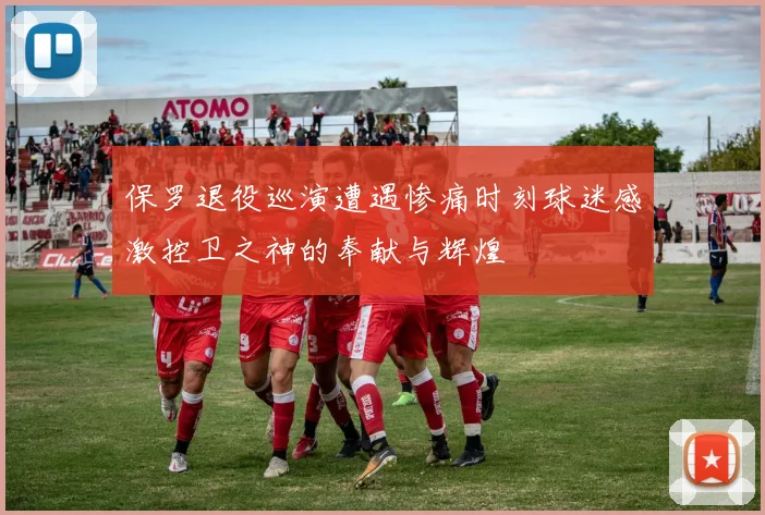 保罗退役巡演遭遇惨痛时刻球迷感激控卫之神的奉献与辉煌