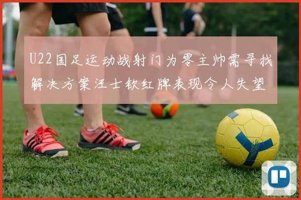 U22国足运动战射门为零主帅需寻找解决方案汪士钦红牌表现令人失望