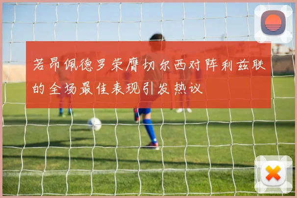 若昂佩德罗荣膺切尔西对阵利兹联的全场最佳表现引发热议
