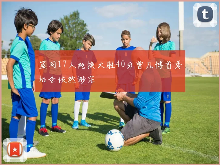 篮网17人轮换大胜40分曾凡博首秀机会依然渺茫