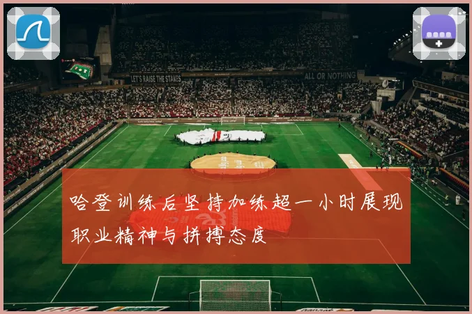哈登训练后坚持加练超一小时展现职业精神与拼搏态度