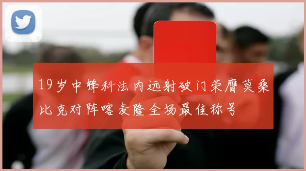 19岁中锋科法内远射破门荣膺莫桑比克对阵喀麦隆全场最佳称号
