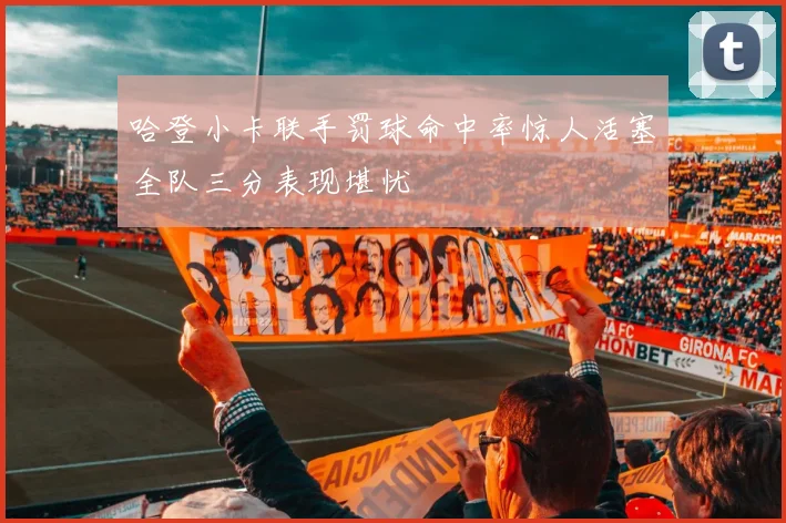 哈登小卡联手罚球命中率惊人活塞全队三分表现堪忧