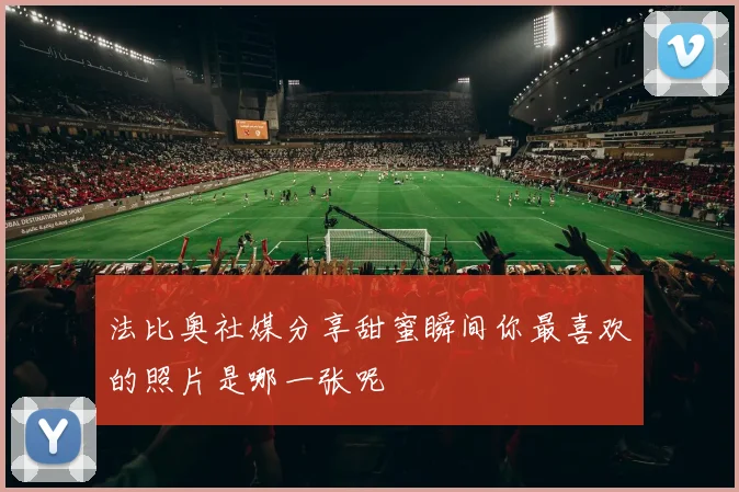 法比奥社媒分享甜蜜瞬间你最喜欢的照片是哪一张呢