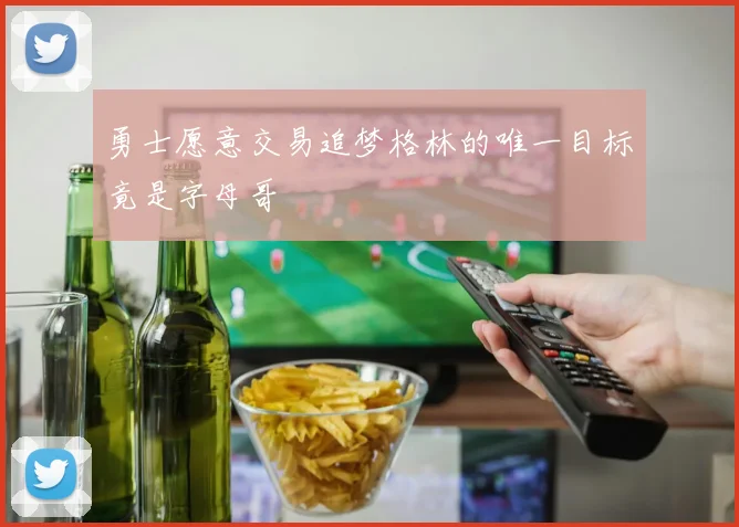 勇士愿意交易追梦格林的唯一目标竟是字母哥