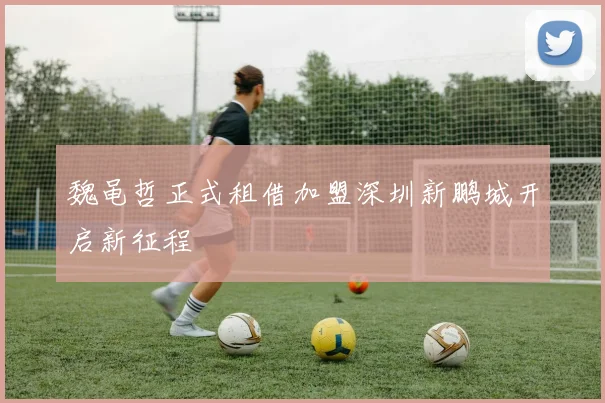 魏黾哲正式租借加盟深圳新鹏城开启新征程
