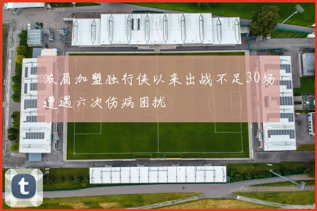 浓眉加盟独行侠以来出战不足30场遭遇六次伤病困扰