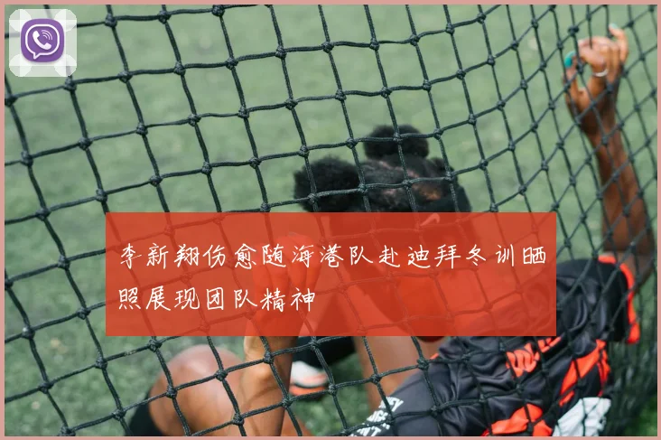 李新翔伤愈随海港队赴迪拜冬训晒照展现团队精神