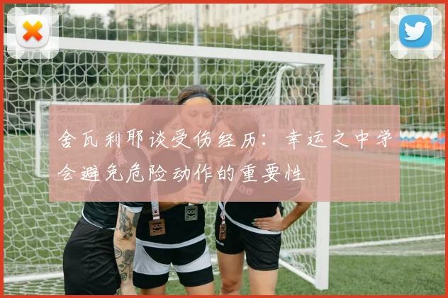 舍瓦利耶谈受伤经历：幸运之中学会避免危险动作的重要性