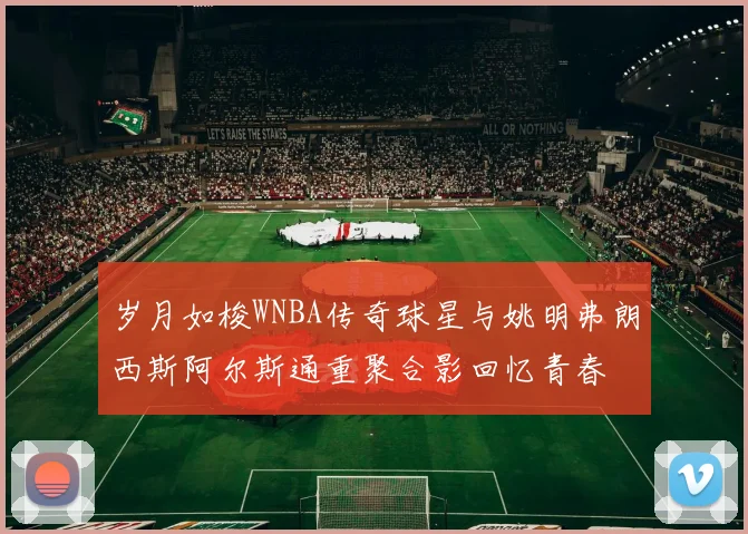 岁月如梭WNBA传奇球星与姚明弗朗西斯阿尔斯通重聚合影回忆青春