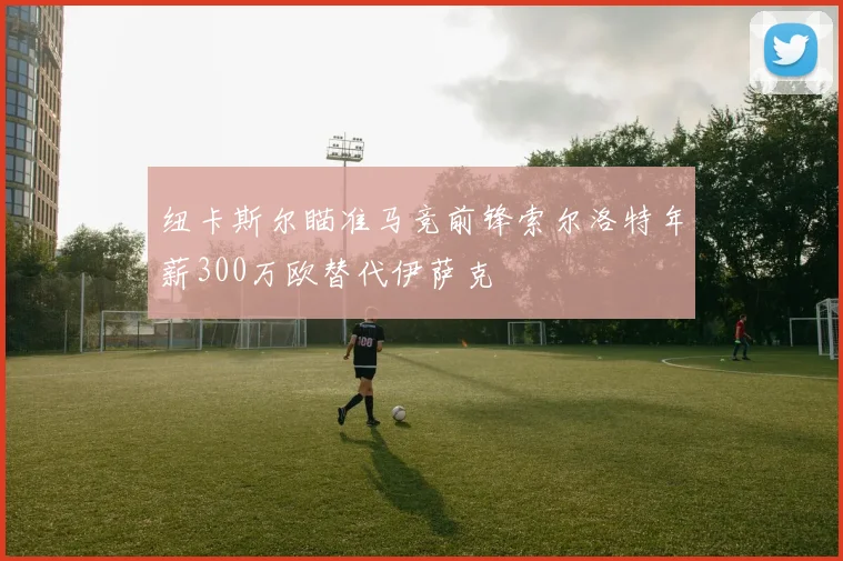 纽卡斯尔瞄准马竞前锋索尔洛特年薪300万欧替代伊萨克