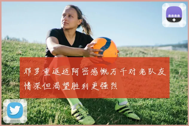 邓罗重返迈阿密感慨万千对老队友情深但渴望胜利更强烈