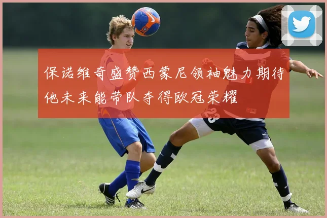 保诺维奇盛赞西蒙尼领袖魅力期待他未来能带队夺得欧冠荣耀