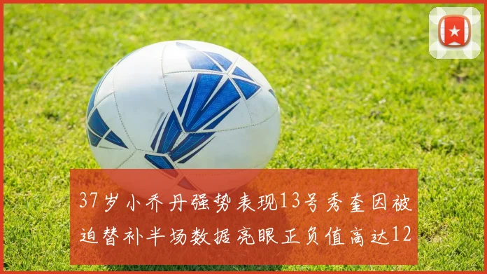37岁小乔丹强势表现13号秀奎因被迫替补半场数据亮眼正负值高达12