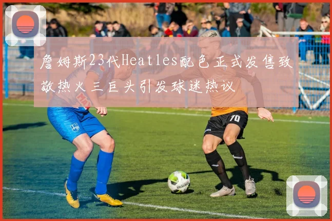 詹姆斯23代Heatles配色正式发售致敬热火三巨头引发球迷热议